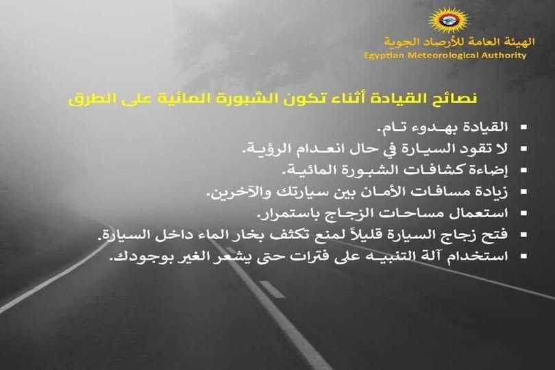 قد تكون صورة ‏تحتوي على النص '‏الهيئة العامة للأرصاد الجوية Authority Meteorological Egyptian نصائح القيادة أثناء تكون الشبورة المائية على الطرق القيادة بهدوء تام. لا تقود السيارة فيحال في حال انعدام الرؤية. إضاءة کشافات فات الشبورة .المائية. زيادة مساقات الأمان بين سيارتك .والآخرين. استعمال مساحات الزجاج .باستمرار فتح- زجاج السيارة قليلاً لمنع تكثف بخار الماء داخل السيارة استخدام آلة التنبيه على فترات حتى يشعر الغير بوجو بوجودك‏'‏